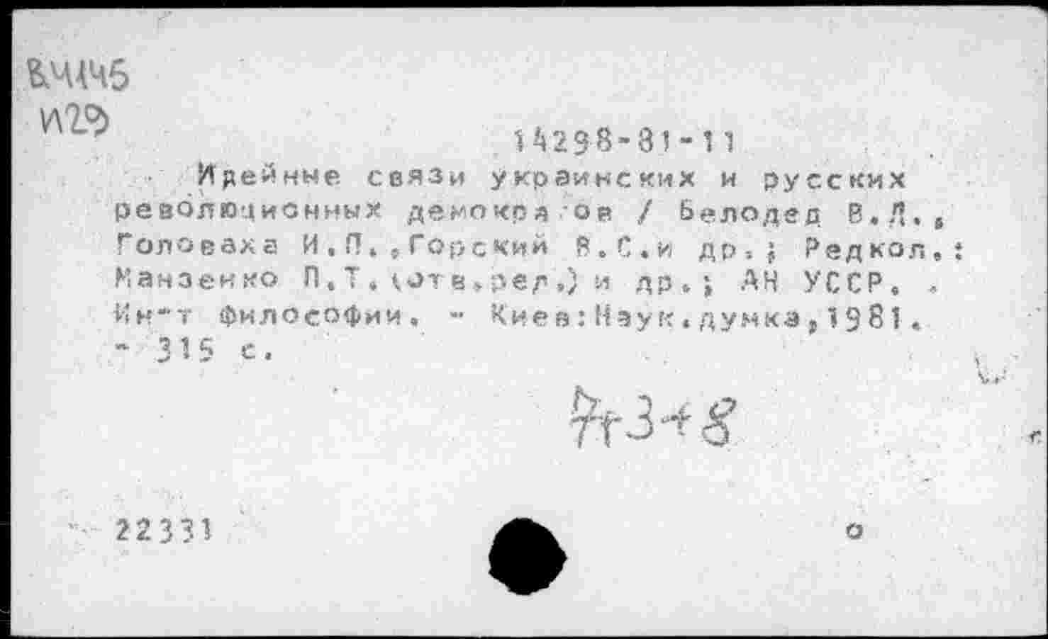 ﻿&ЧАЧ5
У\1Ъ
14238-31 - 1 1
Идейные связи украинских и русских революционных демокрд ов / Белодед В.Д,5 Головаха И , П» 5 Горский В.С.и др-.? Редкол, Манзенко П, Т . *,ог в » ред ,) и др»; АН УССР. .
Ин-т философии. -■ Киев:Наук.думка,1981 . “315 с.
7^3“?
22331
о